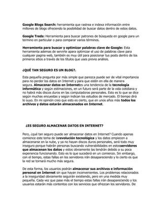 Google Blogs Search: herramienta que rastrea e indexa información entre
millones de blogs ofreciendo la posibilidad de buscar datos dentro de estos datos.

Google Treds: Herramienta para buscar patrones de búsqueda en google para un
termino en particular o para comparar varios términos.

Herramienta para buscar y optimizar palabras clave de Google: Esta
herramienta ademas de servirte apara optimizar el uso de palabras clave para
cualquier pagina web, también es muy útil para posicionar tus posts dentro de los
primeros sitios a través de los títulos que uses previo análisis.


¿QUÉ TAN SEGURO ES UN BLOG?.

Esta pequeña pregunta por más simple que parezca puede ser de vital importancia
para no perder los datos en Internet y para que estén en ella de manera
segura. Almacenar datos en Internetes una tendencia de la tecnología
informática y según estimaciones, en un futuro será parte de la vida cotidiana y
no habrá más discos duros en las computadoras personales. Esto es lo que se dice
según muchas encuestas y según indican los estudios de mercado. El tiempo dirá
lo suyo. En mi opinión creo que esto es cierto, que en unos años más todos los
archivos y datos estarán almacenados en Internet.




  ¿ES SEGURO ALMACENAR DATOS EN INTERNET?

Pero, ¿qué tan seguro puede ser almacenar datos en Internet? Cuando apenas
comience este tema de larevolución tecnológica y los datos empiecen a
almacenarse en la nube, y ya no hayan discos duros personales, será todo muy
inseguro porque habrán personas buscando vulnerabilidades en estosservidores
que almacenan los datos y estos obviamente las tendrán debido a su poca
experiencia funcionando. Esto es lo que sucederá en un comienzo. Sin embargo,
con el tiempo, estas fallas en los servidores irán desapareciendo y lo cierto es que
la red se tornará mucho más segura.

De esta forma, los usuarios podrán almacenar sus archivos e información
personal en Internet sin que hayan inconvenientes. Los problemas relacionados
a la inseguridad obviamente seguirán existiendo, pero en una medida muy
pequeña. Cada vez que pase más el tiempo estas fallas irán desapareciendo y los
usuarios estarán más contentos con los servicios que ofrezcan los servidores. De
 
