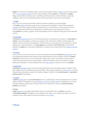 Blogger es un servicio de la compañía Google, y puedes acceder la página oficial en: blogger.com. Para usarlo requieres
tener o crear una cuenta en Google. El servicio para que pongas tu blog es gratuito y está disponible en español.
Blogger cuenta también con diversos temas o plantillas, que facilitan en hacer un diseño sofisticado y, al igual que
WordPress, cuenta con una comunidad muy grande en Internet que publica varias de éstas en forma gratuita.

3. Tumblr
Este es un servicio de blog muy interesante, incluso hay quienes lo prefieren por encima de Blogger.
Con Tumblr (tumblr.com) puedes escoger de entre los temas que tiene disponible o crearlos. Puedes personalizar
el dominio para tu blog, y también puedes hacer publicaciones vía correo electrónico. Si tienes cuentas de Twitter o
Facebook, puedes hacer publicaciones automáticamente. También cuanta con una aplicación para móvil de
forma gratuita. De acuerdo a su página, Tumblr tiene publicados más de 36 millones de blogs para inicios de diciembre
del 2011.

4. LiveJournal
LiveJournal (livejournal.com) es un servicio de blog que promueve la interacción de los usuarios. La cuenta básica es
gratuita, y hay cuentas pagadas -o Premium- que cuentan con más control sobre el diseño de tu blog, permite más
imágenes, encuestas, entre otras funcionalidades. LiveJournal tiene una versión para móvil que te permite leer y escribir
publicaciones y escribir comentarios. Una cuenta pagada cuesta alrededor de $25 USD por año. LiveJournal está
disponible en español, que es una opción configurable en tu cuenta; por cierto, puedes iniciar sesión usando tu cuenta de
Facebook.

5. Posterous
Este es uno de los servicios más sencillos, y una de las características principales de Posterous (posterous.com) es que
está diseñado especialmente para que pongas tus blogs usando dispositivos móviles. Maneja el concepto de Espacios
Posterous (Posterous Spaces), que es el vehículo para compartir ideas, vídeos y fotos usando una forma intuitiva y
sencilla. Sus aplicaciones para móvil incluyen iPhone y dispositivos Android, y cuenta con la opción de que hagas
publicaciones automáticas a Twitter, Facebook, Flickr y otras redes sociales a tu elección. Su servicio es gratuito.

6. Squarespace
Squarespace (squarespace.com) es un servicio comercial para blogs con diversos paquetes, algunos orientados a blogs
para compañías. Cuenta con aplicaciones para móvil (iPhone, iPad), plantillas, integración con redes sociales, y tiene una
herramienta para intercambiar contenido con WordPress, Blogger y TypePad. Es un servicio de paga con unperiodo de
prueba gratuito de dos semanas.

7. TypePad
TypePad (typepad.com) es otro servicio de paga para crear y mantener blogs. Cuenta con herramientas que te ayudan a
optimizar aspectos como palabras clave para buscadores en Internet y pararedes sociales. Probablemente es un servicio
que debas considerar si planeas hacer un blog con fines de lucro o promoción. Cuenta con unperiodo de prueba
gratuito de dos semanas.

8. Xanga
Xanga (xanga.com) es una página especializada en blogs, cuya subscripción básica es gratuita con opciones
a subscripciones pagadas. Esta página te crea los llamados "sitios xanga", que se componen de un blog, secciones de
fotografías, vídeo y audio, además de un poco de orientación a ser red social.




9. Blog.com
 
