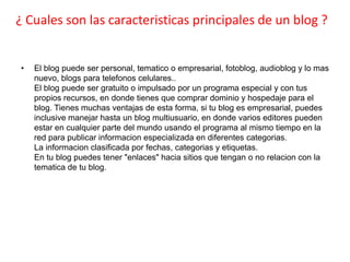 ¿ Cuales son las caracteristicas principales de un blog ?


•   El blog puede ser personal, tematico o empresarial, fotoblog, audioblog y lo mas
    nuevo, blogs para telefonos celulares..
    El blog puede ser gratuito o impulsado por un programa especial y con tus
    propios recursos, en donde tienes que comprar dominio y hospedaje para el
    blog. Tienes muchas ventajas de esta forma, si tu blog es empresarial, puedes
    inclusive manejar hasta un blog multiusuario, en donde varios editores pueden
    estar en cualquier parte del mundo usando el programa al mismo tiempo en la
    red para publicar informacion especializada en diferentes categorias.
    La informacion clasificada por fechas, categorias y etiquetas.
    En tu blog puedes tener "enlaces" hacia sitios que tengan o no relacion con la
    tematica de tu blog.
 