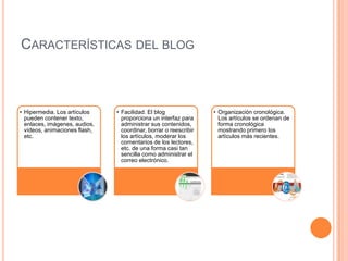 CARACTERÍSTICAS DEL BLOG



• Hipermedia. Los artículos    • Facilidad. El blog               • Organización cronológica.
  pueden contener texto,         proporciona un interfaz para       Los artículos se ordenan de
  enlaces, imágenes, audios,     administrar sus contenidos,        forma cronológica
  vídeos, animaciones flash,     coordinar, borrar o reescribir     mostrando primero los
  etc.                           los artículos, moderar los         artículos más recientes.
                                 comentarios de los lectores,
                                 etc. de una forma casi tan
                                 sencilla como administrar el
                                 correo electrónico.
 
