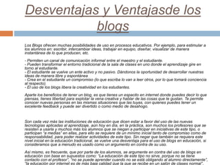 Desventajas y Ventajasde los
blogs
Los Blogs ofrecen muchas posibilidades de uso en procesos educativos. Por ejemplo, para...