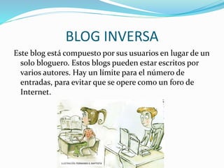 BLOG INVERSA 
Este blog está compuesto por sus usuarios en lugar de un 
solo bloguero. Estos blogs pueden estar escritos por 
varios autores. Hay un límite para el número de 
entradas, para evitar que se opere como un foro de 
Internet. 
 