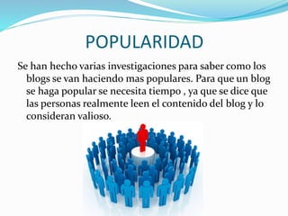 POPULARIDAD 
Se han hecho varias investigaciones para saber como los 
blogs se van haciendo mas populares. Para que un blog 
se haga popular se necesita tiempo , ya que se dice que 
las personas realmente leen el contenido del blog y lo 
consideran valioso. 
 