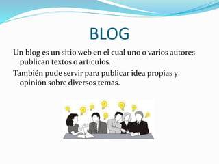 BLOG 
Un blog es un sitio web en el cual uno o varios autores 
publican textos o artículos. 
También pude servir para publicar idea propias y 
opinión sobre diversos temas. 
 