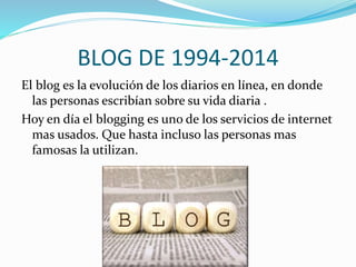 BLOG DE 1994-2014 
El blog es la evolución de los diarios en línea, en donde 
las personas escribían sobre su vida diaria . 
Hoy en día el blogging es uno de los servicios de internet 
mas usados. Que hasta incluso las personas mas 
famosas la utilizan. 
 
