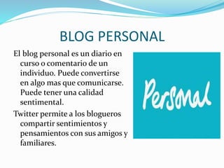 BLOG PERSONAL 
El blog personal es un diario en 
curso o comentario de un 
individuo. Puede convertirse 
en algo mas que comunicarse. 
Puede tener una calidad 
sentimental. 
Twitter permite a los blogueros 
compartir sentimientos y 
pensamientos con sus amigos y 
familiares. 
 