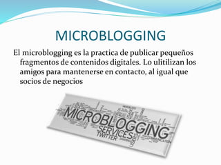 MICROBLOGGING 
El microblogging es la practica de publicar pequeños 
fragmentos de contenidos digitales. Lo ulitilizan los 
amigos para mantenerse en contacto, al igual que 
socios de negocios 
 