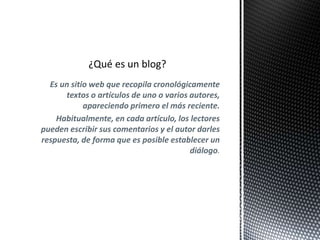 Es un sitio web que recopila cronológicamente 
textos o artículos de uno o varios autores, 
apareciendo primero el más reciente. 
Habitualmente, en cada artículo, los lectores 
pueden escribir sus comentarios y el autor darles 
respuesta, de forma que es posible establecer un 
diálogo. 
 