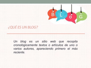 ¿QUÉ ES UN BLOG? 
Un blog es un sitio web que recopila 
cronológicamente textos o artículos de uno o 
varios autores, apareciendo primero el más 
reciente. 
 