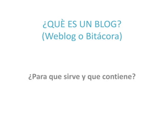 ¿QUÈ ES UN BLOG? 
(Weblog o Bitácora) 
¿Para que sirve y que contiene? 
 