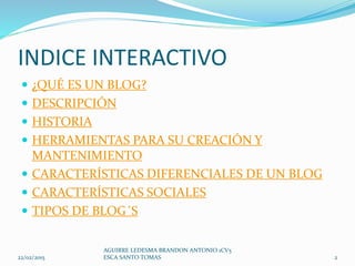 INDICE INTERACTIVO
 ¿QUÉ ES UN BLOG?
 DESCRIPCIÓN
 HISTORIA
 HERRAMIENTAS PARA SU CREACIÓN Y
MANTENIMIENTO
 CARACTERÍSTICAS DIFERENCIALES DE UN BLOG
 CARACTERÍSTICAS SOCIALES
 TIPOS DE BLOG´S
22/02/2015
AGUIRRE LEDESMA BRANDON ANTONIO 1CV5
ESCA SANTO TOMAS 2
 