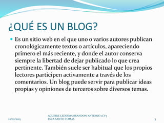 ¿QUÉ ES UN BLOG?
 Es un sitio web en el que uno o varios autores publican
cronológicamente textos o artículos, apareciendo
primero el más reciente, y donde el autor conserva
siempre la libertad de dejar publicado lo que crea
pertinente. También suele ser habitual que los propios
lectores participen activamente a través de los
comentarios. Un blog puede servir para publicar ideas
propias y opiniones de terceros sobre diversos temas.
22/02/2015
AGUIRRE LEDESMA BRANDON ANTONIO 1CV5
ESCA SANTO TOMAS 3
 