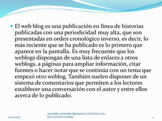  El web blog es una publicación en línea de historias
publicadas con una periodicidad muy alta, que son
presentadas en orden cronológico inverso, es decir, lo
más reciente que se ha publicado es lo primero que
aparece en la pantalla. Es muy frecuente que los
weblogs dispongan de una lista de enlaces a otros
weblogs, a páginas para ampliar información, citar
fuentes o hacer notar que se continúa con un tema que
empezó otro weblog. También suelen disponer de un
sistema de comentarios que permiten a los lectores
establecer una conversación con el autor y entre ellos
acerca de lo publicado.
22/02/2015
AGUIRRE LEDESMA BRANDON ANTONIO 1CV5
ESCA SANTO TOMAS 4
 