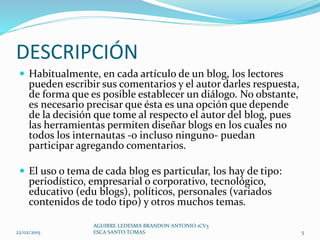 DESCRIPCIÓN
 Habitualmente, en cada artículo de un blog, los lectores
pueden escribir sus comentarios y el autor darles respuesta,
de forma que es posible establecer un diálogo. No obstante,
es necesario precisar que ésta es una opción que depende
de la decisión que tome al respecto el autor del blog, pues
las herramientas permiten diseñar blogs en los cuales no
todos los internautas -o incluso ninguno- puedan
participar agregando comentarios.
 El uso o tema de cada blog es particular, los hay de tipo:
periodístico, empresarial o corporativo, tecnológico,
educativo (edu blogs), políticos, personales (variados
contenidos de todo tipo) y otros muchos temas.
22/02/2015
AGUIRRE LEDESMA BRANDON ANTONIO 1CV5
ESCA SANTO TOMAS 5
 
