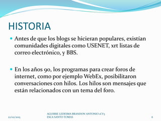HISTORIA
 Antes de que los blogs se hicieran populares, existían
comunidades digitales como USENET, xrt listas de
correo electrónico, y BBS.
 En los años 90, los programas para crear foros de
internet, como por ejemplo WebEx, posibilitaron
conversaciones con hilos. Los hilos son mensajes que
están relacionados con un tema del foro.
22/02/2015
AGUIRRE LEDESMA BRANDON ANTONIO 1CV5
ESCA SANTO TOMAS 6
 