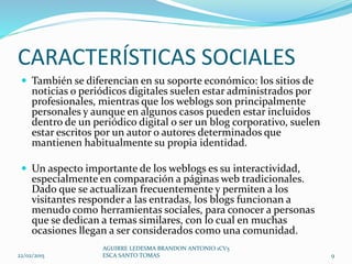 CARACTERÍSTICAS SOCIALES
 También se diferencian en su soporte económico: los sitios de
noticias o periódicos digitales suelen estar administrados por
profesionales, mientras que los weblogs son principalmente
personales y aunque en algunos casos pueden estar incluidos
dentro de un periódico digital o ser un blog corporativo, suelen
estar escritos por un autor o autores determinados que
mantienen habitualmente su propia identidad.
 Un aspecto importante de los weblogs es su interactividad,
especialmente en comparación a páginas web tradicionales.
Dado que se actualizan frecuentemente y permiten a los
visitantes responder a las entradas, los blogs funcionan a
menudo como herramientas sociales, para conocer a personas
que se dedican a temas similares, con lo cual en muchas
ocasiones llegan a ser considerados como una comunidad.
22/02/2015
AGUIRRE LEDESMA BRANDON ANTONIO 1CV5
ESCA SANTO TOMAS 9
 