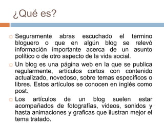 ¿Qué es?
 Seguramente abras escuchado el termino
bloguero o que en algún blog se relevó
información importante acerca de un asunto
político o de otro aspecto de la vida social.
 Un blog es una página web en la que se publica
regularmente, artículos cortos con contenido
actualizado, novedoso, sobre temas específicos o
libres. Estos artículos se conocen en inglés como
post.
 Los artículos de un blog suelen estar
acompañados de fotografías, videos, sonidos y
hasta animaciones y graficas que ilustran mejor el
tema tratado.
 