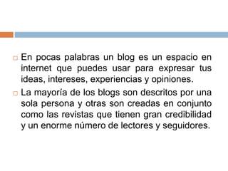  En pocas palabras un blog es un espacio en
internet que puedes usar para expresar tus
ideas, intereses, experiencias y opiniones.
 La mayoría de los blogs son descritos por una
sola persona y otras son creadas en conjunto
como las revistas que tienen gran credibilidad
y un enorme número de lectores y seguidores.
 