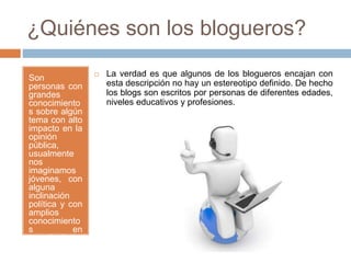 ¿Quiénes son los blogueros?
Son
personas con
grandes
conocimiento
s sobre algún
tema con alto
impacto en la
opinión
pública,
usualmente
nos
imaginamos
jóvenes, con
alguna
inclinación
política y con
amplios
conocimiento
s en
tecnología.
 La verdad es que algunos de los blogueros encajan con
esta descripción no hay un estereotipo definido. De hecho
los blogs son escritos por personas de diferentes edades,
niveles educativos y profesiones.
 
