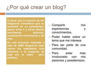 ¿Por qué crear un blog?
 Compartir mis
experiencias y
conocimientos.
 Poder hablar sobre un
tema que me interesa.
 Para ser parte de una
comunidad.
 Para estar mas
involucrado con mis
pasiones y pasatiempos.
A pesar que la mayoría de los
blogueros consideran que su
actividad es un pasatiempo,
pasan entre 3 y horas diarias
escribiendo artículos,
contestando comentarios y de
más.
En una encuesta realizada a
más de 4000 blogueros esas
fueron las respuestas más
comunes a la pregunta de
cuál era la razón para
publicar.
 
