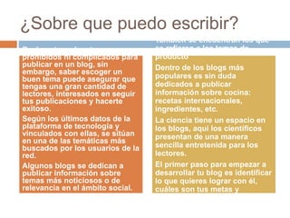 ¿Sobre que puedo escribir?
 Según un estudio
más del 60% de los
blogueros consideran
esta actividad como
un pasatiempo.
 40% de ellos son
mujeres.
 Una tercera parte son
mayores de 40.
Realmente no hay temas
prohibidos ni complicados para
publicar en un blog, sin
embargo, saber escoger un
buen tema puede asegurar que
tengas una gran cantidad de
lectores, interesados en seguir
tus publicaciones y hacerte
exitoso.
Según los últimos datos de la
plataforma de tecnología y
vinculados con ellas, se sitúan
en una de las temáticas más
buscados por los usuarios de la
red.
Algunos blogs se dedican a
publicar información sobre
temas más noticiosos o de
relevancia en el ámbito social.
También se encuentran los que
se refieren a los temas de
producto
Dentro de los blogs más
populares es sin duda
dedicados a publicar
información sobre cocina:
recetas internacionales,
ingredientes, etc.
La ciencia tiene un espacio en
los blogs, aquí los científicos
presentan de una manera
sencilla entretenida para los
lectores.
El primer paso para empezar a
desarrollar tu blog es identificar
lo que quieres lograr con él,
cuáles son tus metas y
objetivos.
 