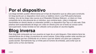 4 -05-2016 1RV6 10
Por el dispositivo
Los blogs también pueden diferenciarse por el tipo de dispositivo que se utiliza para construirlo.
Un blog escrito por un dispositivo móvil como un teléfono móvil o una PDA podría llamarse
moblog. Uno de los blogs más nuevos es el Wearable Wireless Webcam, un diario en línea
compartido de la vida personal de un individuo, que combina texto, vídeo e imágenes
transmitidas en directo desde un ordenador portátil y un dispositivo Eye Tap a un sitio web. Esta
práctica semi-automatizada de blogs con vídeo en directo junto con el texto se conoce como
sub-supervisión. Estas revistas se han utilizado como pruebas en asuntos legales.
Blog inversa
Este blog está compuesto por sus usuarios en lugar de un solo bloguero. Este sistema tiene las
características de un blog y la escritura de varios autores. Estos blogs pueden estar escritos por
varios autores que han contribuido en un tema o que han abierto uno para que cualquiera
pueda escribir. Normalmente hay un límite para el número de entradas, para evitar que se
opere como un foro de Internet.
 