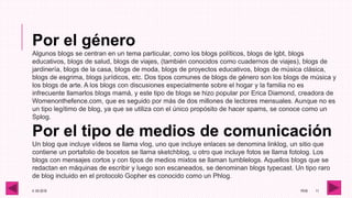 4 -05-2016 1RV6 11
Por el género
Algunos blogs se centran en un tema particular, como los blogs políticos, blogs de lgbt, blogs
educativos, blogs de salud, blogs de viajes, (también conocidos como cuadernos de viajes), blogs de
jardinería, blogs de la casa, blogs de moda, blogs de proyectos educativos, blogs de música clásica,
blogs de esgrima, blogs jurídicos, etc. Dos tipos comunes de blogs de género son los blogs de música y
los blogs de arte. A los blogs con discusiones especialmente sobre el hogar y la familia no es
infrecuente llamarlos blogs mamá, y este tipo de blogs se hizo popular por Erica Diamond, creadora de
Womenonthefence.com, que es seguido por más de dos millones de lectores mensuales. Aunque no es
un tipo legítimo de blog, ya que se utiliza con el único propósito de hacer spams, se conoce como un
Splog.
Por el tipo de medios de comunicación
Un blog que incluye vídeos se llama vlog, uno que incluye enlaces se denomina linklog, un sitio que
contiene un portafolio de bocetos se llama sketchblog, u otro que incluye fotos se llama fotolog. Los
blogs con mensajes cortos y con tipos de medios mixtos se llaman tumblelogs. Aquellos blogs que se
redactan en máquinas de escribir y luego son escaneados, se denominan blogs typecast. Un tipo raro
de blog incluido en el protocolo Gopher es conocido como un Phlog.
 