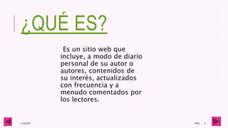 ¿QUÉ ES?
Es un sitio web que
incluye, a modo de diario
personal de su autor o
autores, contenidos de
su interés, actualizados
con frecuencia y a
menudo comentados por
los lectores.
4 -05-2016 1RV6 3
 
