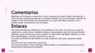 4 -05-2016 1RV6 5
Comentarios
Mediante un formulario se permite, a otros usuarios de la web, añadir comentarios a
cada entrada, pudiéndose generar un debate alrededor de sus contenidos, además de
cualquier otro intercambio de información (si el autor del blog lo prefiere, no se
podrán añadir comentarios a las entradas).
Enlaces
Una particularidad que diferencia a los weblogs de los sitios de noticias, es que las
anotaciones suelen incluir múltiples enlaces a otras páginas web (no necesariamente
weblogs), como referencias o para ampliar la información agregada. Además, y entre
otras posibilidades, permite la presencia y uso de:
Un enlace permanente (permalink) en cada anotación, para que cualquiera pueda
citarla.
Un archivo de las anotaciones anteriores.
Una lista de enlaces a otros weblogs seleccionados o recomendados por los autores,
denominada habitualmente blogroll.
 