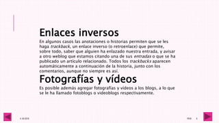 4 -05-2016 1RV6 6
Enlaces inversos
En algunos casos las anotaciones o historias permiten que se les
haga trackback, un enlace inverso (o retroenlace) que permite,
sobre todo, saber que alguien ha enlazado nuestra entrada, y avisar
a otro weblog que estamos citando una de sus entradas o que se ha
publicado un artículo relacionado. Todos los trackbacks aparecen
automáticamente a continuación de la historia, junto con los
comentarios, aunque no siempre es así.
Fotografías y vídeos
Es posible además agregar fotografías y vídeos a los blogs, a lo que
se le ha llamado fotoblogs o videoblogs respectivamente.
 