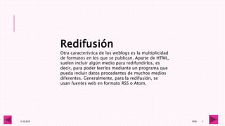 4 -05-2016 1RV6 7
Redifusión
Otra característica de los weblogs es la multiplicidad
de formatos en los que se publican. Aparte de HTML,
suelen incluir algún medio para redifundirlos, es
decir, para poder leerlos mediante un programa que
pueda incluir datos procedentes de muchos medios
diferentes. Generalmente, para la redifusión, se
usan fuentes web en formato RSS o Atom.
 