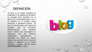 DEFINICIÓN
UN BLOG ES LA FORMA MODERNA DE
EXPRESIÓN Y DE OPINIÓN EN INTERNET.
LA PALABRA BLOG PROVIENE DE LA
MEZCLA DE LAS PALABRAS WEB Y LOG, Y
EN ESPAÑOL SE LE CONOCE COMO
BITÁCORA O BITÁCORA DIGITAL. UN
BLOG ES EN REALIDAD UNA PÁGINA EN
INTERNET QUE SE ACTUALIZA
PERIÓDICAMENTE CON MATERIAL
NUEVO, MISMO QUE USUALMENTE ES
PUBLICADO POR UNA PERSONA,
EXPRESANDO PENSAMIENTOS U
OPINIONES EN FORMA DE PROSA,
SIENDO QUE ALGUNOS HASTA LLEGAN A
TOMAR EL FORMATO DE UN DIARIO
PERSONAL. TAMBIÉN EXISTEN BLOGS
CON FOTOGRAFÍAS Y VÍDEO. 5/9/2016Vargas Bernal Mario Erubiel 3
 