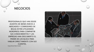 NEGOCIOS
PROFESIONALES QUE VAN DESDE
AGENTES DE BIENES RAÍCES A
ABOGADOS Y CORREDORES DE
BOLSA ESTÁN UTILIZANDO
WORDPRESS PARA COMPARTIR
SUS CONOCIMIENTOS Y LAS
EMPRESAS HAN DESCUBIERTO EL
PODER DE LOS BLOGS PARA
HABLAR DIRECTAMENTE CON SUS
CLIENTES.
5/9/2016Vargas Bernal Mario Erubiel 6
 