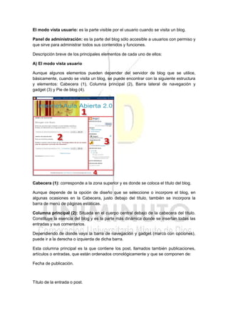 El modo vista usuario: es la parte visible por el usuario cuando se visita un blog.
Panel de administración: es la parte del blog sólo accesible a usuarios con permiso y
que sirve para administrar todos sus contenidos y funciones.
Descripción breve de los principales elementos de cada uno de ellos:
A) El modo vista usuario
Aunque algunos elementos pueden depender del servidor de blog que se utilice,
básicamente, cuando se visita un blog, se puede encontrar con la siguiente estructura
y elementos: Cabecera (1), Columna principal (2), Barra lateral de navegación y
gadget (3) y Pie de blog (4).
Cabecera (1): corresponde a la zona superior y es donde se coloca el título del blog.
Aunque depende de la opción de diseño que se seleccione o incorpore el blog, en
algunas ocasiones en la Cabecera, justo debajo del título, también se incorpora la
barra de menú de páginas estáticas.
Columna principal (2): Situada en el cuerpo central debajo de la cabecera del título.
Constituye la esencia del blog y es la parte más dinámica donde se insertan todas las
entradas y sus comentarios.
Dependiendo de donde vaya la barra de navegación y gadget (marco con opciones),
puede ir a la derecha o izquierda de dicha barra.
Esta columna principal es la que contiene los post, llamados también publicaciones,
artículos o entradas, que están ordenados cronológicamente y que se componen de:
Fecha de publicación.
Título de la entrada o post.
 