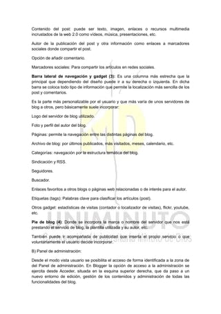 Contenido del post: puede ser texto, imagen, enlaces o recursos multimedia
incrustados de la web 2.0 como vídeos, música, presentaciones, etc.
Autor de la publicación del post y otra información como enlaces a marcadores
sociales donde compartir el post.
Opción de añadir comentario.
Marcadores sociales: Para compartir los artículos en redes sociales.
Barra lateral de navegación y gadget (3): Es una columna más estrecha que la
principal que dependiendo del diseño puede ir a su derecha o izquierda. En dicha
barra se coloca todo tipo de información que permite la localización más sencilla de los
post y comentarios.
Es la parte más personalizable por el usuario y que más varía de unos servidores de
blog a otros, pero básicamente suele incorporar:
Logo del servidor de blog utilizado.
Foto y perfil del autor del blog.
Páginas: permite la navegación entre las distintas páginas del blog.
Archivo de blog: por últimos publicados, más visitados, meses, calendario, etc.
Categorías: navegación por la estructura temática del blog.
Sindicación y RSS.
Seguidores.
Buscador.
Enlaces favoritos a otros blogs o páginas web relacionadas o de interés para el autor.
Etiquetas (tags): Palabras clave para clasificar los artículos (post).
Otros gadget: estadísticas de visitas (contador o localizador de visitas), flickr, youtube,
etc.
Pie de blog (4): Donde se incorpora la marca o nombre del servidor que nos está
prestando el servicio de blog, la plantilla utilizada y su autor, etc.
También puede ir acompañada de publicidad que inserta el propio servicio o que
voluntariamente el usuario decide incorporar.
B) Panel de administración:
Desde el modo vista usuario se posibilita el acceso de forma identificada a la zona de
del Panel de administración. En Blogger la opción de acceso a la administración se
ejercita desde Acceder, situada en la esquina superior derecha, que da paso a un
nuevo entorno de edición, gestión de los contenidos y administración de todas las
funcionalidades del blog.
 