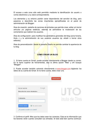 El acceso a esta zona sólo está permitido mediante la identificación de usuario o
correo electrónico y su clave correspondiente.
Los elementos y su entorno podrán variar dependiendo del servidor de blog, pero
pasamos a describirte las zonas importantes ejemplificadas en el panel de
administración de Blogger:
Área de creación: pestaña de opciones de entradas que permite crear, editar y/o borrar
artículos y/o páginas estáticas, además de administrar la moderación de los
comentarios que realicen los usuarios.
Área de configuración: para modificar los parámetros generales del blog (zona horaria,
título...) y la administración de sus usuarios usuarios (ej: añadir o borrar otros
editores).
Área de personalización: desde la pestaña Diseño se permite cambiar la apariencia de
tu blog.
COMO CREAR UN BLOG
1. Si tiene cuenta en Gmail, puede acceder directamente a Blogger desde su correo.
En la barra superior de herramientas, elija la última opción "Más" y ahí busque
"Blogger".
2. Puede acceder también entrando directamente a www.blogger.com digitando los
datos de su cuenta de Gmail. Si no tiene cuenta, debe crear una.
3. Confirme el perfil. Mire que los datos sean los correctos. Esta es la información que
los lectores verán cuando consulten tus entradas. Si todo está bien oprima continuar.
 