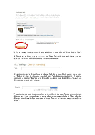 4. En la nueva ventana, mire el lado izquierdo y haga clic en ‘Crear Nuevo Blog’.
5. Piense en el título que le pondrá a su Blog. Recuerde que este tiene que ser
atractivo y además estar relacionado con el tema general.
6. La dirección, es la dirección de la página Web de su blog. Si el nombre de su blog
es "Fútbol al día", la dirección quedará así: "futbolaldia.blogspot.com". El mismo
programa le estará indicando si la dirección que pone está disponible o no, por eso
debe pensar en una bien original.
7. La plantilla es algo fundamental en la creación de su blog. Tenga en cuenta que
debe ser escogida pensando en el tema sobre el que vaya a tratar el Blog, además,
debe ser atractiva y fácil de usar para el lector. Cuando tenga esos pasos haga clic en
‘Crear’.
 