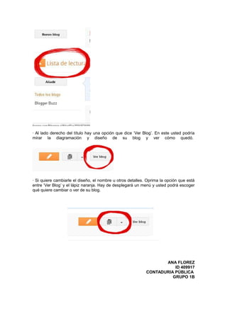 · Al lado derecho del título hay una opción que dice ‘Ver Blog’. En este usted podría
mirar la diagramación y diseño de su blog y ver cómo quedó.
· Si quiere cambiarle el diseño, el nombre u otros detalles. Oprima la opción que está
entre ‘Ver Blog’ y el lápiz naranja. Hay de desplegará un menú y usted podrá escoger
qué quiere cambiar o ver de su blog.
ANA FLOREZ
ID 409917
CONTADURIA PÚBLICA
GRUPO 1B
 