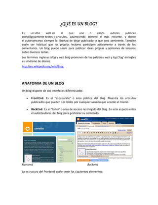 ¿QUÉ ES UN BLOG? 
Es un sitio web en el que uno o varios autores publican 
cronológicamente textos o artículos, apareciendo primero el más reciente, y donde 
el autorconserva siempre la libertad de dejar publicado lo que crea pertinente. También 
suele ser habitual que los propios lectores participen activamente a través de los 
comentarios. Un blog puede servir para publicar ideas propias y opiniones de terceros 
sobre diversos temas. 
Los términos ingleses blog y web blog provienen de las palabras web y log ('log' en inglés 
es sinónimo de diario). 
http://es.wikipedia.org/wiki/Blog 
ANATOMIA DE UN BLOG 
Un blog dispone de dos interfaces diferenciados: 
 FrontEnd. Es el "escaparate" o área pública del blog. Muestra los artículos 
publicados que pueden ser leídos por cualquier usuario que accede al mismo. 
 BackEnd. Es el "taller" o área de acceso restringido del blog. En este espacio entra 
el autor/autores del blog para gestionar su contenido. 
Frontend Backend 
La estructura del Frontend suele tener los siguientes elementos: 
 