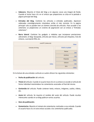  Cabecera. Muestra el título del blog y en algunos casos una imagen de fondo. 
Cuando el lector hace clic en el enlace que proporciona se sitúa en la portada o 
página principal del blog. 
 Entradas del blog. Contiene los artículos o entradas publicadas. Aparecen 
ordenados cronológicamente situándose arriba el más reciente. En la página 
principal solo se pueden leer un número concreto de artículos. Para acceder a los 
anteriores se proporciona un sistema de paginación con un enlace a "Entradas 
anteriores". 
 Barra lateral. Contiene los gadgets o módulos que incorporan prestaciones 
adicionales al blog: búsqueda, artículos por meses, artículos por etiquetas, lista de 
enlaces, suscripción RSS, etc. 
En la lectura de una entrada o artículo se suelen ofrecer los siguientes elementos: 
 Fecha de publicación del artículo. 
 Título del artículo. Cuando el usuario hace clic en su enlace se accede al artículo de 
forma individual mostrándose los comentarios asociados al final del mismo. 
 Contenido del artículo. Puede contener texto, enlaces, imágenes, audios, vídeos, 
etc. 
 Autor del artículo. Se muestra el nombre del autor del artículo. Puede resultar 
interesante cuando en un blog publican varios usuarios. 
 Hora de publicación. 
 Comentarios. Muestra el número de comentarios realizados a esa entrada. Cuando 
el usuario hace clic en este enlace accede a los comentarios publicados. 
 