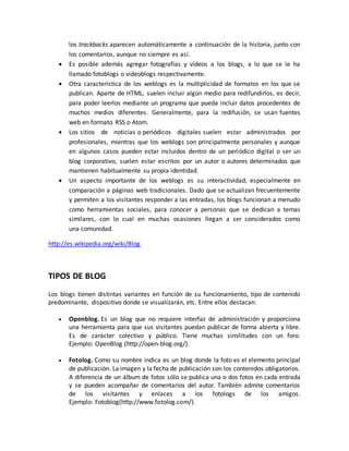 los trackbacks aparecen automáticamente a continuación de la historia, junto con 
los comentarios, aunque no siempre es así. 
 Es posible además agregar fotografías y vídeos a los blogs, a lo que se le ha 
llamado fotoblogs o videoblogs respectivamente. 
 Otra característica de los weblogs es la multiplicidad de formatos en los que se 
publican. Aparte de HTML, suelen incluir algún medio para redifundirlos, es decir, 
para poder leerlos mediante un programa que pueda incluir datos procedentes de 
muchos medios diferentes. Generalmente, para la redifusión, se usan fuentes 
web en formato RSS o Atom. 
 Los sitios de noticias o periódicos digitales suelen estar administrados por 
profesionales, mientras que los weblogs son principalmente personales y aunque 
en algunos casos pueden estar incluidos dentro de un periódico digital o ser un 
blog corporativo, suelen estar escritos por un autor o autores determinados que 
mantienen habitualmente su propia identidad. 
 Un aspecto importante de los weblogs es su interactividad, especialmente en 
comparación a páginas web tradicionales. Dado que se actualizan frecuentemente 
y permiten a los visitantes responder a las entradas, los blogs funcionan a menudo 
como herramientas sociales, para conocer a personas que se dedican a temas 
similares, con lo cual en muchas ocasiones llegan a ser considerados como 
una comunidad. 
http://es.wikipedia.org/wiki/Blog 
TIPOS DE BLOG 
Los blogs tienen distintas variantes en función de su funcionamiento, tipo de contenido 
predominante, dispositivo donde se visualizarán, etc. Entre ellos destacan: 
 Openblog. Es un blog que no requiere interfaz de administración y proporciona 
una herramienta para que sus visitantes puedan publicar de forma abierta y libre. 
Es de carácter colectivo y público. Tiene muchas similitudes con un foro. 
Ejemplo: OpenBlog (http://open-blog.org/). 
 Fotolog. Como su nombre indica es un blog donde la foto es el elemento principal 
de publicación. La imagen y la fecha de publicación son los contenidos obligatorios. 
A diferencia de un álbum de fotos sólo se publica una o dos fotos en cada entrada 
y se pueden acompañar de comentarios del autor. También admite comentarios 
de los visitantes y enlaces a los fotologs de los amigos. 
Ejemplo: Fotoblog(http://www.fotolog.com/). 
 