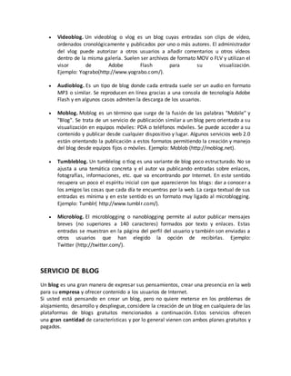  Videoblog. Un videoblog o vlog es un blog cuyas entradas son clips de vídeo, 
ordenados cronológicamente y publicados por uno o más autores. El administrador 
del vlog puede autorizar a otros usuarios a añadir comentarios u otros vídeos 
dentro de la misma galería. Suelen ser archivos de formato MOV o FLV y utilizan el 
visor de Adobe Flash para su visualización. 
Ejemplo: Yograbo(http://www.yograbo.com/). 
 Audioblog. Es un tipo de blog donde cada entrada suele ser un audio en formato 
MP3 o similar. Se reproducen en línea gracias a una consola de tecnología Adobe 
Flash y en algunos casos admiten la descarga de los usuarios. 
 Moblog. Moblog es un término que surge de la fusión de las palabras "Mobile" y 
"Blog". Se trata de un servicio de publicación similar a un blog pero orientado a su 
visualización en equipos móviles: PDA o teléfonos móviles. Se puede acceder a su 
contenido y publicar desde cualquier dispositivo y lugar. Algunos servicios web 2.0 
están orientando la publicación a estos formatos permitiendo la creación y manejo 
del blog desde equipos fijos o móviles. Ejemplo: Moblob (http://moblog.net). 
 Tumbleblog. Un tumblelog o tlog es una variante de blog poco estructurado. No se 
ajusta a una temática concreta y el autor va publicando entradas sobre enlaces, 
fotografías, informaciones, etc. que va encontrando por Internet. En este sentido 
recupera un poco el espíritu inicial con que aparecieron los blogs: dar a conocer a 
los amigos las cosas que cada día te encuentras por la web. La carga textual de sus 
entradas es mínima y en este sentido es un formato muy ligado al microblogging. 
Ejemplo: Tumblr( http://www.tumblr.com/). 
 Microblog. El microblogging o nanoblogging permite al autor publicar mensajes 
breves (no superiores a 140 caracteres) formados por texto y enlaces. Estas 
entradas se muestran en la página del perfil del usuario y también son enviadas a 
otros usuarios que han elegido la opción de recibirlas. Ejemplo: 
Twitter (http://twitter.com/). 
SERVICIO DE BLOG 
Un blog es una gran manera de expresar sus pensamientos, crear una presencia en la web 
para su empresa y ofrecer contenido a los usuarios de Internet. 
Si usted está pensando en crear un blog, pero no quiere meterse en los problemas de 
alojamiento, desarrollo y despliegue, considere la creación de un blog en cualquiera de las 
plataformas de blogs gratuitos mencionados a continuación. Estos servicios ofrecen 
una gran cantidad de características y por lo general vienen con ambos planes gratuitos y 
pagados. 
 