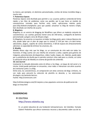 tu música, por ejemplo), sin dominios personalizados, cientos de temas increíbles blogs y 
mucho más. 
7. Postereous Spaces 
Posterous Spaces está diseñado para permitir a sus usuarios publicar contenido de forma 
rápida y tan libre de problemas como sea posible, por lo que tiene un montón de 
características incluidas para facilitar esto, como aplicaciones móviles gratis 
para iOSy Android smartphones para que puedas actualizar tu blog de manera simple, 
bien diseñado con interfaz de usuario. 
8. Blogetery 
Blogetery es un servicio de blogging de WordPress que ofrece un modesto conjunto de 
características. Las cuentas gratuitas tienen cerca de 140 temas, cartografía de dominio 
personalizado y plugins cerca de 40 para elegir. 
En Blogetery, los anuncios se muestran en todos los blogs gratis, pero si desea liberarse de 
ello, puede optar por el plan de pago que le costará $ 3.50 por mes y le dará temas 
adicionales, plugins, soporte de correo electrónico, 5 GB de espacio de almacenamiento 
adicional, la capacidad de eliminar los anuncios, etc. 
9. Weebly 
Weebly ofrece algo más que los blogs, es un constructor de sitio web con todas las 
funciones. El blog cuenta con una interfaz de arrastrar y soltar, soporte para galerías de 
imágenes, presentaciones de diapositivas, vídeo / audio, mapas, etc. Además, puede optar 
por su plataforma de diseño que le permite construir sitios web para su cliente, así como 
la utilización eficaz de Weebly un sistema de gestión de contenido. 
10. Live Journal 
LiveJournal (a menudo abreviado como LJ) ofrece a los blogs un toque de red social a la 
misma. Usted puede participar en encuestas, crear redes e interactuar con otros usuarios 
de LiveJournal junto a su blog. 
Dicho esto, las características, en comparación con otros servicios de blogs similares, no 
son nada para presumir. Su colección de plantilla es decente, y las extensiones 
de plugins son bastante básicas. 
Fuente: http://sixrevisions.com 
http://cofretecnologico.com/10-mejores-y-mas-populares-servicios-de-publicacion-de-blogs- 
en-linea.html 
SUGERENCIAS 
 EDUTEKA 
http://www.eduteka.org 
Es un portal educativo de una fundación latinoamericana -de Colombia- llamada 
Gabriel Piedrahita que ofrece numerosos recursos y documentos sobre uso de las 
 