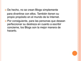  De hecho, no se crean Blogs simplemente
  para divertirse con ellos. También tienen su
  propio propósito en el mundo de la Internet.
 Por consiguiente, para las personas que desean
  perfeccionar su destreza en cuanto a escribir
  concierne, los Blogs son la mejor manera de
  hacerlo.
 