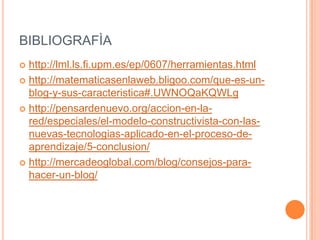BIBLIOGRAFÌA
 http://lml.ls.fi.upm.es/ep/0607/herramientas.html
 http://matematicasenlaweb.bligoo.com/que-es-un-
  blog-y-sus-caracteristica#.UWNOQaKQWLg
 http://pensardenuevo.org/accion-en-la-
  red/especiales/el-modelo-constructivista-con-las-
  nuevas-tecnologias-aplicado-en-el-proceso-de-
  aprendizaje/5-conclusion/
 http://mercadeoglobal.com/blog/consejos-para-
  hacer-un-blog/
 