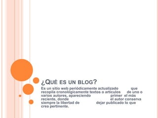 ¿QUÉ ES UN BLOG?
Es un sitio web periódicamente actualizado         que
recopila cronológicamente textos o artículos     de uno o
varios autores, apareciendo            primer el más
reciente, donde                        el autor conserva
siempre la libertad de        dejar publicado lo que
crea pertinente.
 