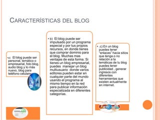 CARACTERÍSTICAS DEL BLOG

                          • b) El blog puede ser
                           impulsado por un programa
                           especial y por tus propios    • .c) En un blog
                           recursos, en donde tienes       puedes tener
                           que comprar dominio para        “enlaces” hacia sitios
•a) El blog puede ser      el blog. Muchas mas             que tenga o no
personal, temático o       ventajas de esta forma. Si      relación a la
empresarial, foto blog,    tienes un blog empresarial,     temáticas de tu blog
audio blog y lo más        puedes manejar un blog          puedes tener
nuevo, blog para           multiusuario donde varios       publicidad , generar
teléfono celulares.        editores pueden estar en        ingresos con
                           cualquier parte del mundo       diferentes
                           usando el programa al           herramientas que
                                                           existen actualmente
                           mismo tiempo en la red          en internet.
                           para publicar información
                           especializada en diferentes
                           categorías.
 