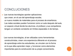 CONCLUCIONES
   Las nuevas tecnologías aportan aplicaciones
    que crean, en el uso del aprendizaje escolar,
    un nuevo modelo de materiales para el proceso de enseñanza.
    Las redes sociales pueden funcionar como un aula después del aula,
    un espacio virtual donde los alumnos, el profesor y sus compañeros
    tengan un contacto constante sin límites espaciales ni de tiempo.



    Las nuevas tecnologías, al ser utilizadas como herramientas
    constructivistas, crean una experiencia diferente en el proceso
    de aprendizaje entre los estudiantes, se vinculan con la forma
    en la que ellos aprenden mejor, y funcionan como elementos
    importantes para la construcción de su propio conocimiento.
 