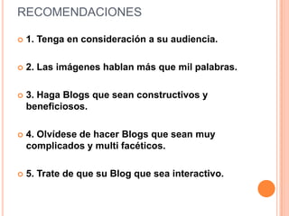 RECOMENDACIONES

   1. Tenga en consideración a su audiencia.

   2. Las imágenes hablan más que mil palabras.

   3. Haga Blogs que sean constructivos y
    beneficiosos.

   4. Olvídese de hacer Blogs que sean muy
    complicados y multi facéticos.

   5. Trate de que su Blog que sea interactivo.
 