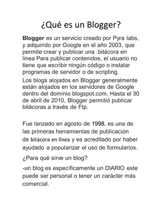¿Qué es un Blogger?
Blogger es un servicio creado por Pyra labs,
y adquirido por Google en el año 2003, que
permite crear y publicar una .bitácora en
linea Para publicar contenidos, el usuario no
tiene que escribir ningún código o instalar
programas de servidor o de scripting.
Los blogs alojados en Blogger generalmente
están alojados en los servidores de Google
dentro del dominio blogspot.com. Hasta el 30
de abril de 2010, Blogger permitió publicar
bitácoras a través de Ftp.
Fue lanzado en agosto de 1998, es una de
las primeras herramientas de publicación
de bitácora en línea y es acreditado por haber
ayudado a popularizar el uso de formularios.
¿Para qué sirve un blog?
-un blog es específicamente un DIARIO este
puede ser personal o tener un carácter más
comercial.
 